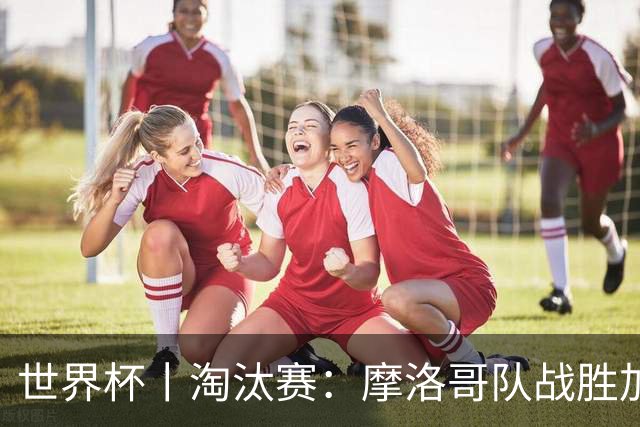世界杯丨淘汰赛：摩洛哥队战胜加拿大队