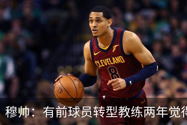 穆帅：有前球员转型教练两年觉得无比艰难，我执教源于热爱和激情