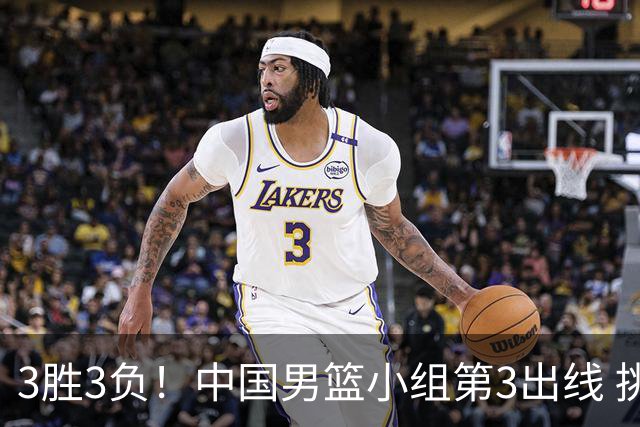 3胜3负！中国男篮小组第3出线 挑战才刚刚开始：第二阶段对手确定