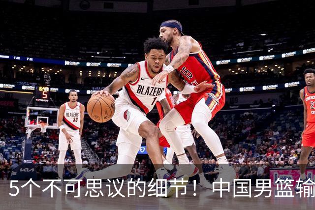 5个不可思议的细节！中国男篮输的不只是19分，更是认知底线