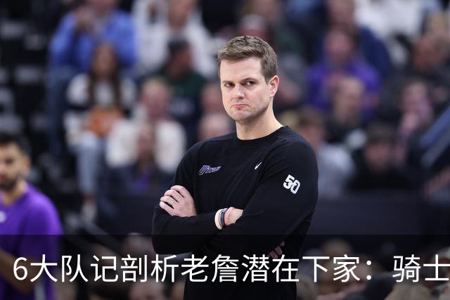 6大队记剖析老詹潜在下家：骑士勇士可能性最大 助狼夺冠可成GOAT